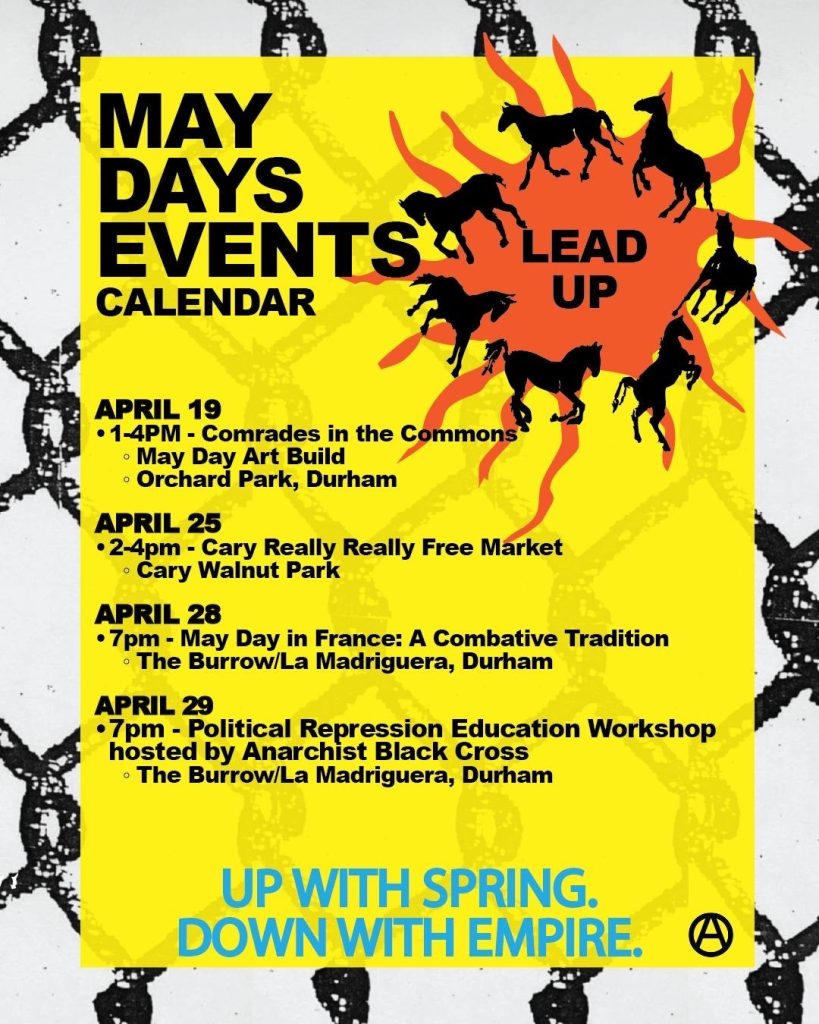 The same themes as the image above, that says "May Days Events Calendar: Lead Up. April 19, 1-4pm, Comrades in the Commons, May Day Art Build, Orchard Park, Durham. April 25 2-4pm, Cary Really Really Free Market, Cary, Walnut Park; April 28, 7pm, May Day in France: A Combative Tradition, The Burrow/La Madriguera, Durham; April 29, 7pm - Political Repression Education Workshop hosted by Anarchist Black Cross, The Burrow/La Madriguera, Durham. Up With Spring, Down with Empire."