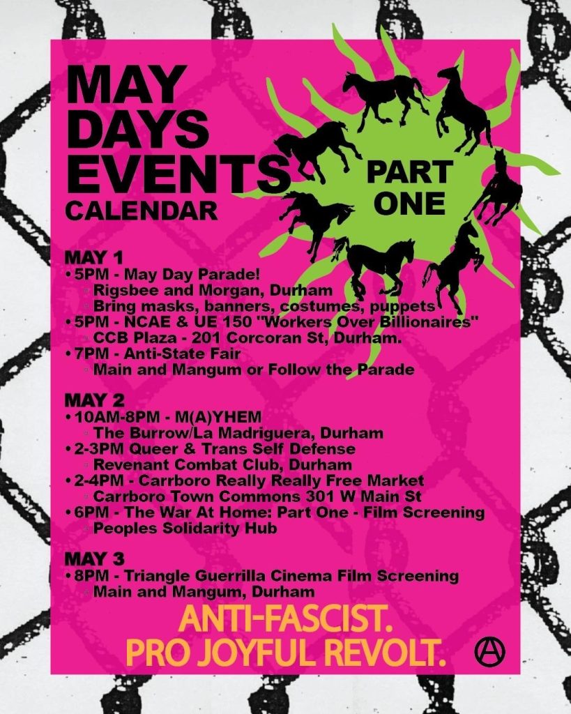 The same theme of horses breaking through chain link fence, with the title "May Days Events Calendar: Part One. May 1: 5pm, May Day Parade, Rigsbee and Morgan, Durham, Bring masks, banners, costumes, puppets. 5pm, NCAE & UE150 "Workers over Billionaires" CCB plaza, 201 Corcoran St, Durham. 7pm, Anti-State Fair, main and mangum or follow the parade. 

May 2: 10am-8pm - M(A)YHEM, the burrow/La Madriguera, Durham; 2-3pm Queer & Trans Self Defense, Revenant combat club, Durham; 2-4pm Carrboro Really Really Free Market, Carroboro Town Commons, 301 W Main St; 6pm The War At Home: Part One - Film screening, People's Solidarity Hub. 

May 3, 8pm, Triangle Guerilla Cinema Film Screening, Main and Mangum, Durham.

Anti-Fascist. Pro Joyful Revolt. 