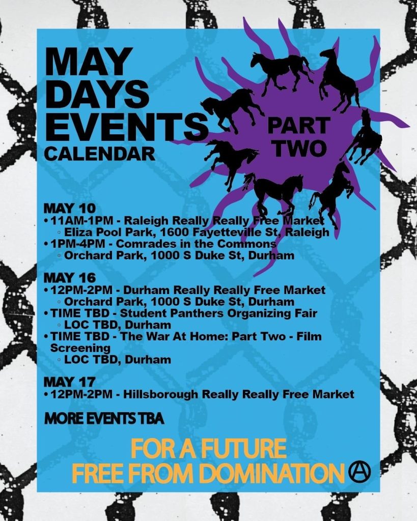 The same theme of horses breaking through a chain link fence, with text that reads: May Days Events Calendar, Part Two

May 10, 11am-1pm, Raleigh Really Really Free Market, Eliza Pool Park, 1600 Fayetteville St, Raleigh; 1pm-4pm - Comrades in the Commons, Orchard Park, 1000 S duke St, Durham.

May 16: 12pm-2pm - Durham Really Really Free Market, Orchard Park, 1000 S Duke St, Durham; Time TBD - Student Panthers Organizing Fair, Location TBD, Durham; Time TBD, The War At Home - Part Two film screening, location TBD, Durham. 

May 17: 12pm-2pm, Hillsborough Really Really Free Market. 

More Events TBA

For a Future Free from Domination