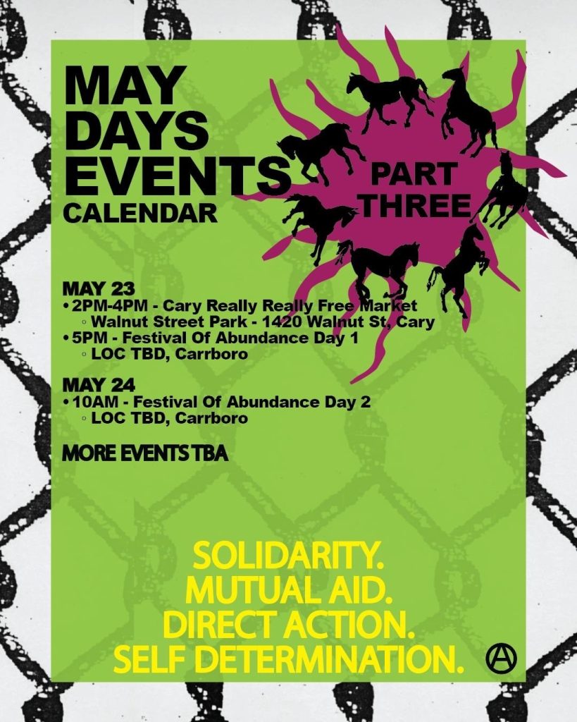 The same theme of horses breaking through chain link fence, with text that reads: 

May Days Events Calendar: Part Three

May 23: 2pm-4pm Cary Really Really Free Market, Walnut Street Park, 1420 Walnut St, Cary; 5pm Festival of Abundance Day 1, Location TBD, Carroboro.

May 24: 10am, Festival of Abundance Day 2, Location TBD, Carroboro

More Events TBA

Solidarity. Mutual Aid. Direct Action. Self Determination.